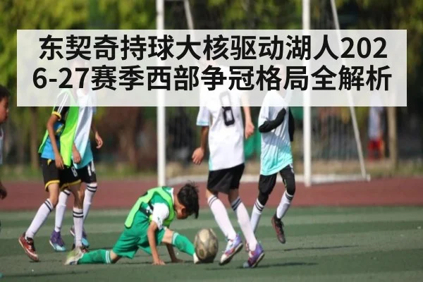 东契奇持球大核驱动湖人2026-27赛季西部争冠格局全解析(wanbotiyu)